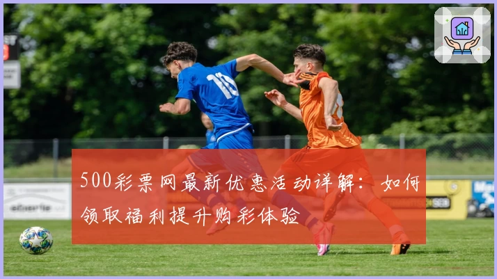 500彩票网最新优惠活动详解:如何领取福利提升购彩体验