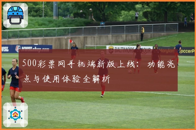 500彩票网手机端新版上线：功能亮点与使用体验全解析