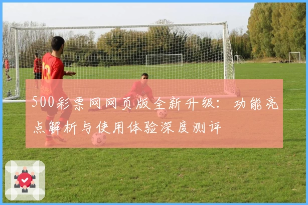 500彩票网网页版全新升级：功能亮点解析与使用体验深度测评
