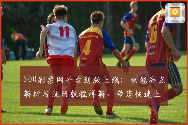 500彩票网平台新版上线：功能亮点解析与注册教程详解，带您快速上手