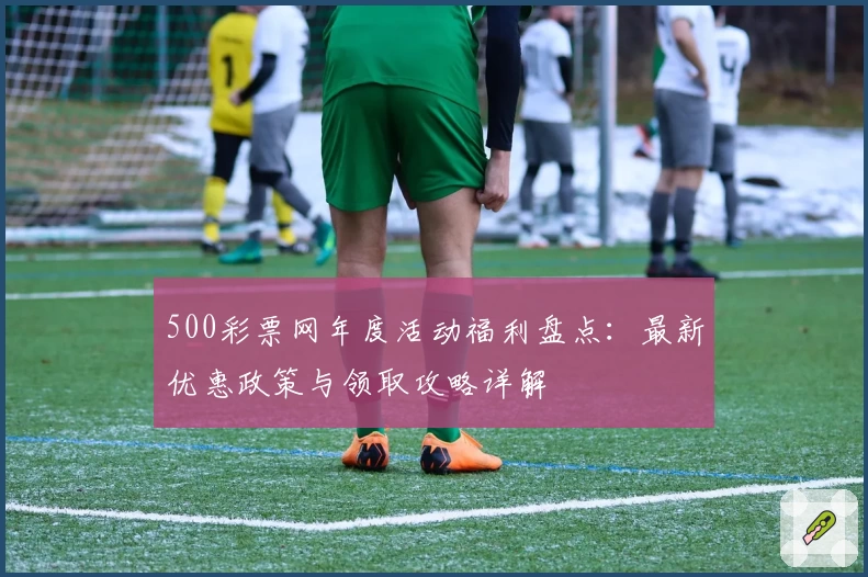 500彩票网年度活动福利盘点：最新优惠政策与领取攻略详解