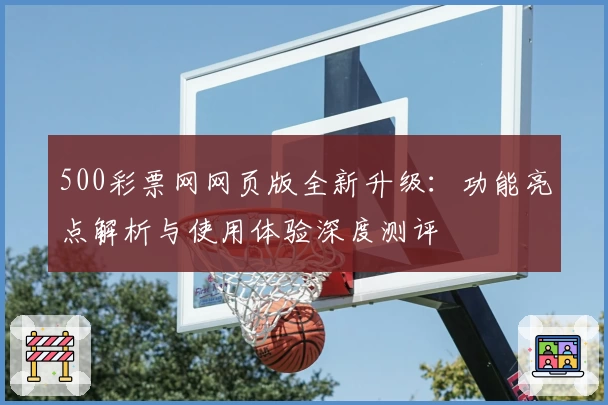 500彩票网网页版全新升级：功能亮点解析与使用体验深度测评