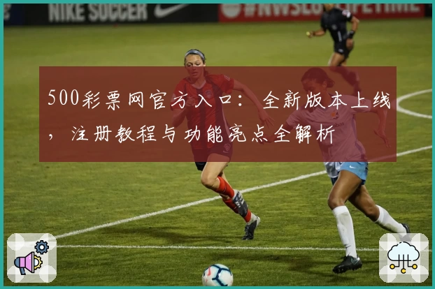 500彩票网官方入口:全新版本上线,注册教程与功能亮点全解析