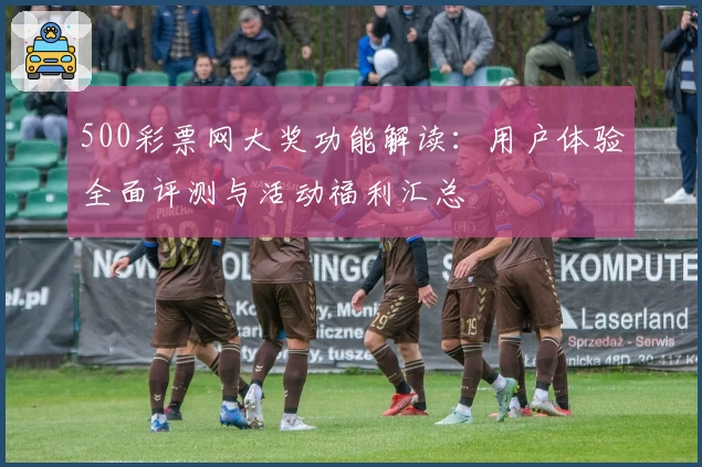 500彩票网大奖功能解读:用户体验全面评测与活动福利汇总