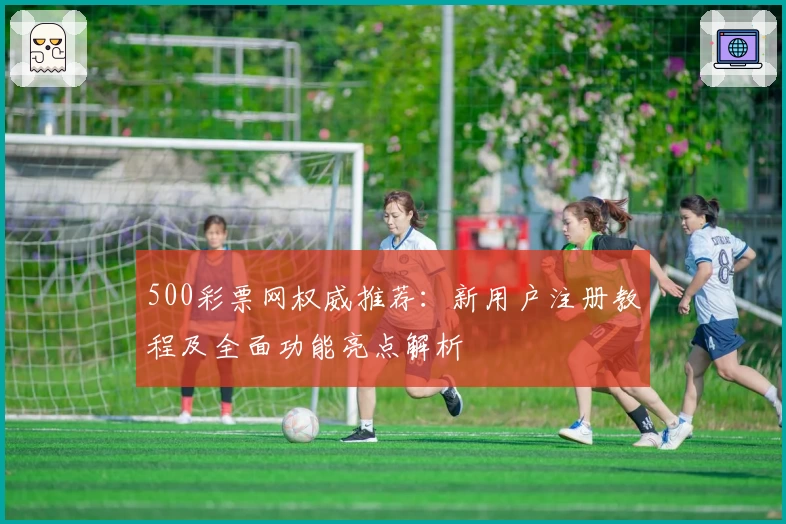 500彩票网权威推荐：新用户注册教程及全面功能亮点解析