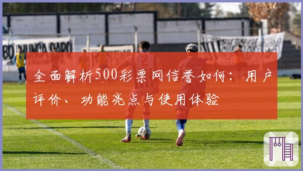 全面解析500彩票网信誉如何：用户评价、功能亮点与使用体验