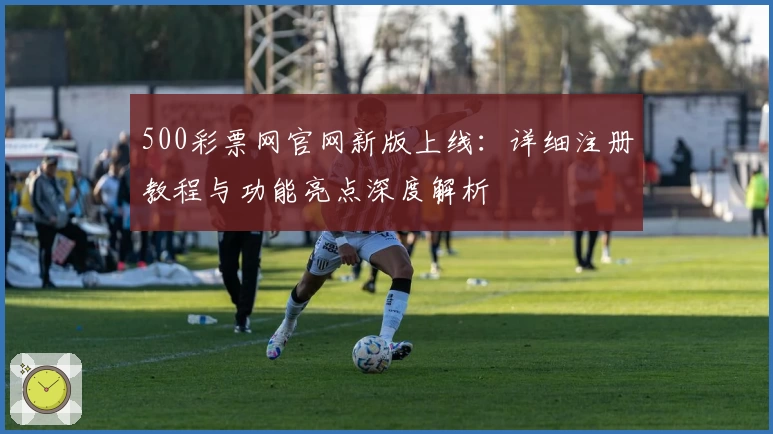 500彩票网官网新版上线：详细注册教程与功能亮点深度解析