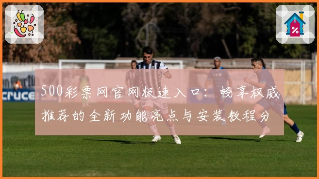 500彩票网官网极速入口：畅享权威推荐的全新功能亮点与安装教程分享