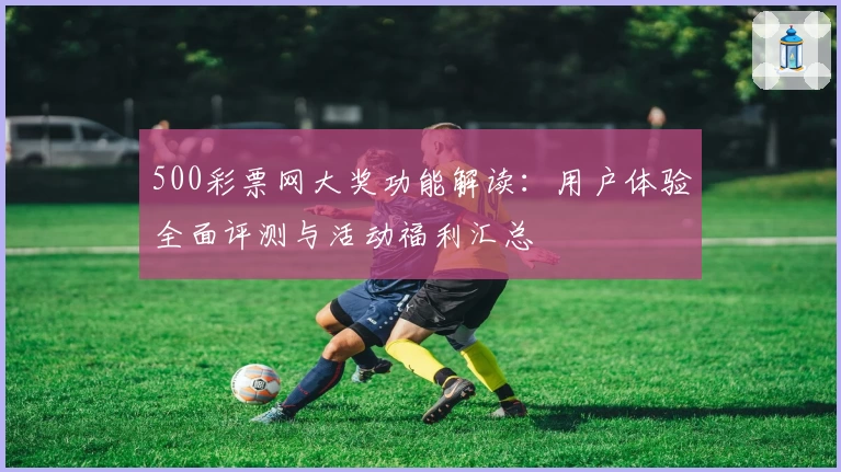 500彩票网大奖功能解读：用户体验全面评测与活动福利汇总