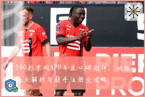 500彩票网APP年度口碑测评：功能亮点解析与新手注册全攻略