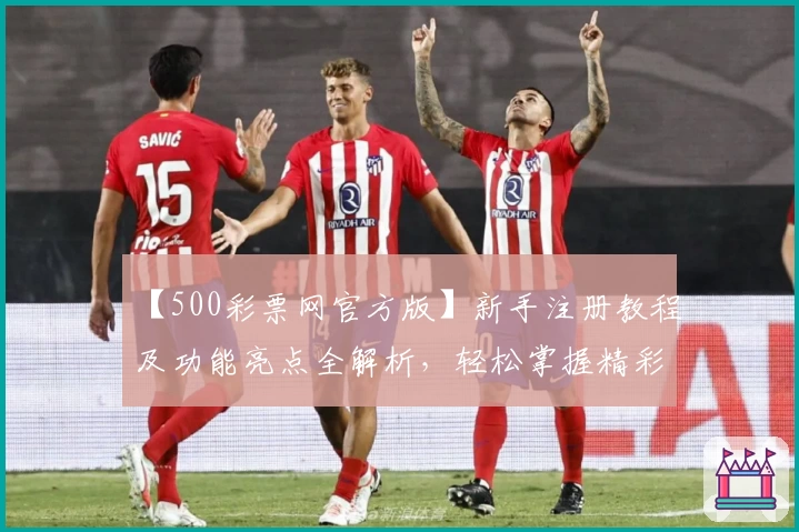 【500彩票网官方版】新手注册教程及功能亮点全解析，轻松掌握精彩使用体验