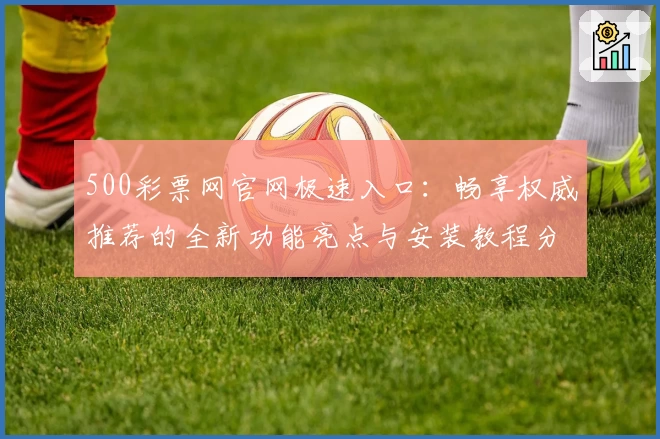 500彩票网官网极速入口：畅享权威推荐的全新功能亮点与安装教程分享