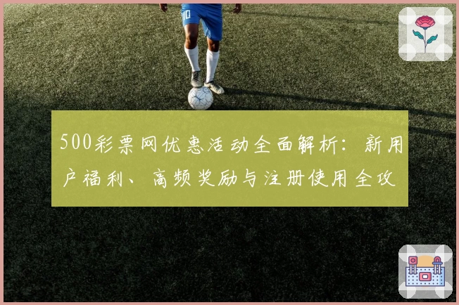 500彩票网优惠活动全面解析：新用户福利、高频奖励与注册使用全攻略