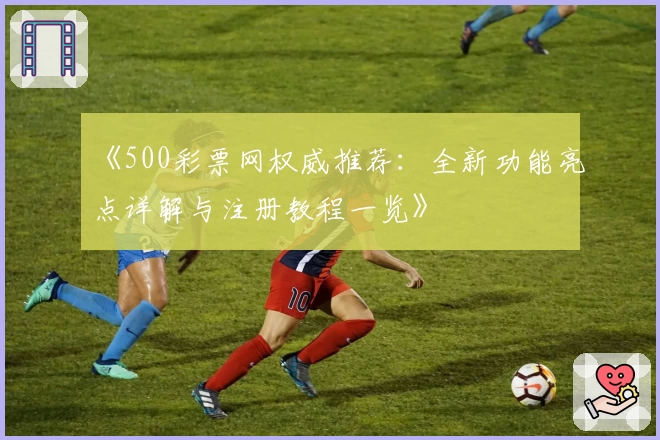 《500彩票网权威推荐：全新功能亮点详解与注册教程一览》