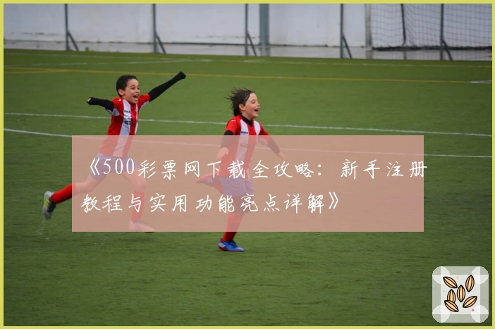 《500彩票网下载全攻略：新手注册教程与实用功能亮点详解》