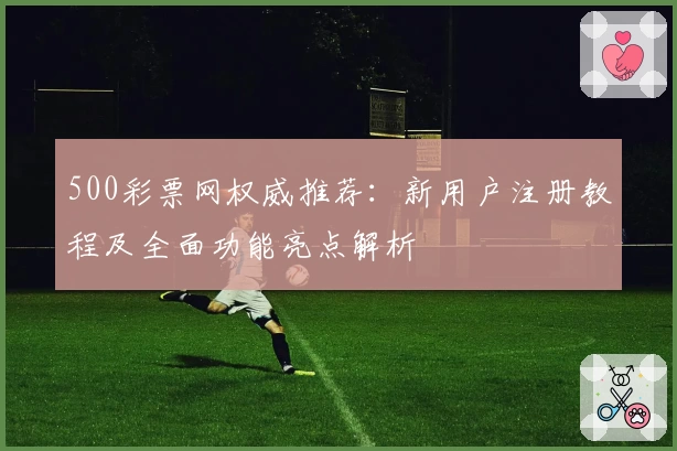 500彩票网权威推荐：新用户注册教程及全面功能亮点解析