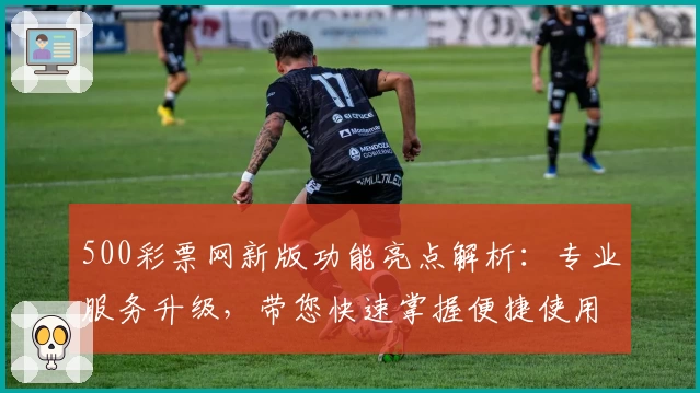 500彩票网新版功能亮点解析：专业服务升级，带您快速掌握便捷使用技巧