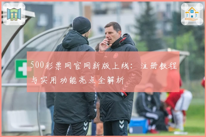 500彩票网官网新版上线:注册教程与实用功能亮点全解析