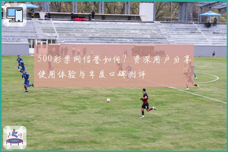 500彩票网信誉如何?资深用户分享使用体验与年度口碑测评