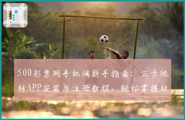 500彩票网手机端新手指南：三步玩转APP安装与注册教程，轻松掌握核心功能亮点