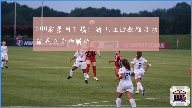 500彩票网下载：新人注册教程与功能亮点全面解析