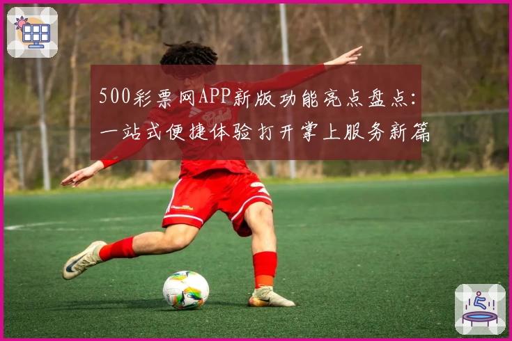 500彩票网APP新版功能亮点盘点：一站式便捷体验打开掌上服务新篇章