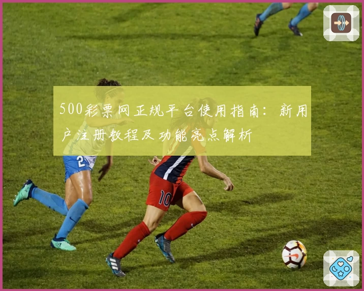 500彩票网正规平台使用指南：新用户注册教程及功能亮点解析