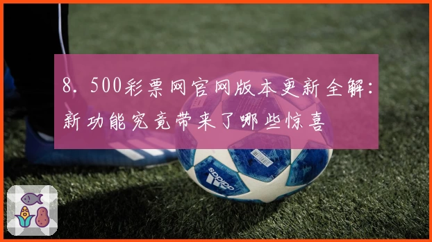 8. 500彩票网官网版本更新全解：新功能究竟带来了哪些惊喜
