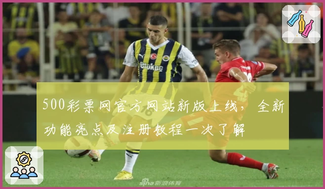 500彩票网官方网站新版上线，全新功能亮点及注册教程一次了解