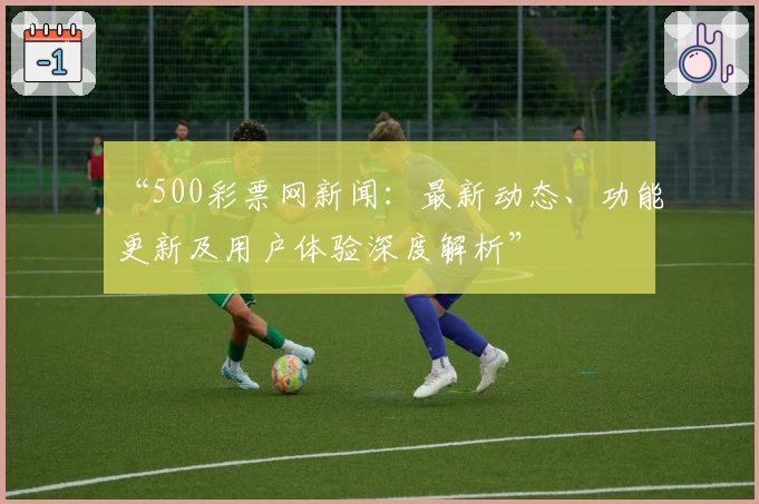 “500彩票网新闻：最新动态、功能更新及用户体验深度解析”
