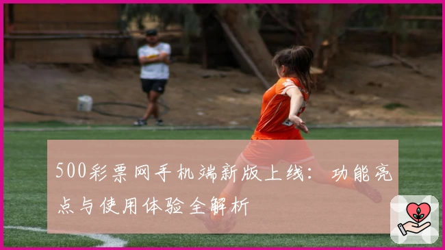 500彩票网手机端新版上线：功能亮点与使用体验全解析
